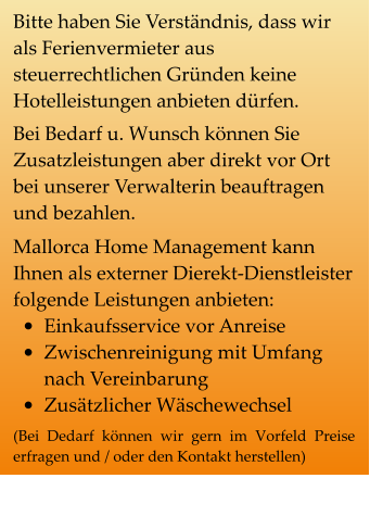 Bitte haben Sie Verständnis, dass wir als Ferienvermieter aus steuerrechtlichen Gründen keine Hotelleistungen anbieten dürfen. Bei Bedarf u. Wunsch können Sie Zusatzleistungen aber direkt vor Ort bei unserer Verwalterin beauftragen und bezahlen. Mallorca Home Management kann Ihnen als externer Dierekt-Dienstleister folgende Leistungen anbieten: •	Einkaufsservice vor Anreise •	Zwischenreinigung mit Umfang nach Vereinbarung •	Zusätzlicher Wäschewechsel (Bei Dedarf können wir gern im Vorfeld Preise erfragen und / oder den Kontakt herstellen)