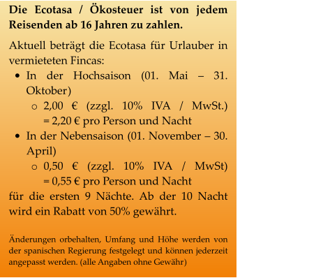 Die Ecotasa / Ökosteuer ist von jedem Reisenden ab 16 Jahren zu zahlen. Aktuell beträgt die Ecotasa für Urlauber in vermieteten Fincas:  •	In der Hochsaison (01. Mai – 31. Oktober) o	2,00 € (zzgl. 10% IVA / MwSt.)            = 2,20 € pro Person und Nacht  •	In der Nebensaison (01. November – 30. April) o	0,50 € (zzgl. 10% IVA / MwSt)            = 0,55 € pro Person und Nacht für die ersten 9 Nächte. Ab der 10 Nacht wird ein Rabatt von 50% gewährt.  Änderungen orbehalten, Umfang und Höhe werden von der spanischen Regierung festgelegt und können jederzeit angepasst werden. (alle Angaben ohne Gewähr)